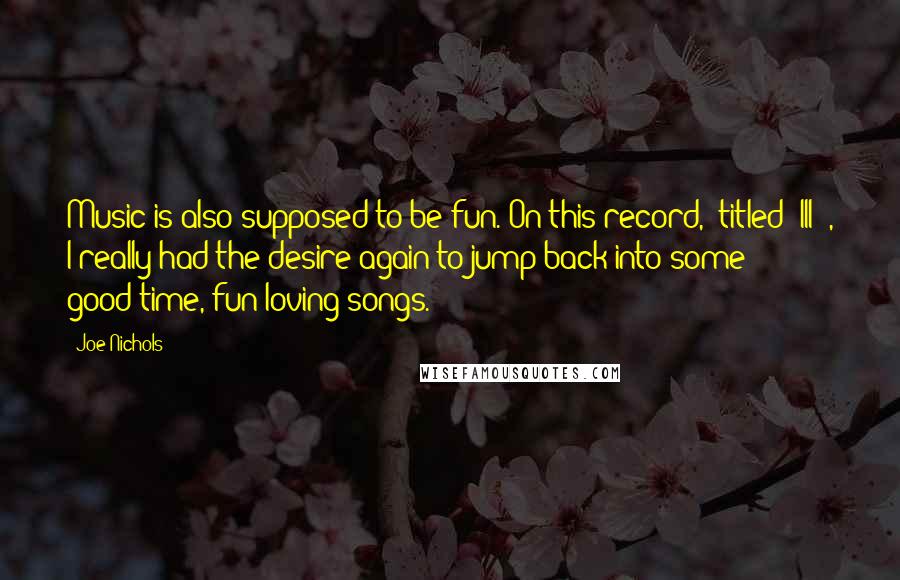 Joe Nichols Quotes: Music is also supposed to be fun. On this record, (titled 'III'), I really had the desire again to jump back into some good-time, fun-loving songs.