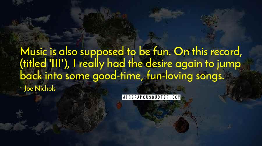 Joe Nichols Quotes: Music is also supposed to be fun. On this record, (titled 'III'), I really had the desire again to jump back into some good-time, fun-loving songs.