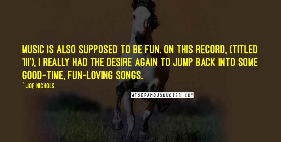 Joe Nichols Quotes: Music is also supposed to be fun. On this record, (titled 'III'), I really had the desire again to jump back into some good-time, fun-loving songs.