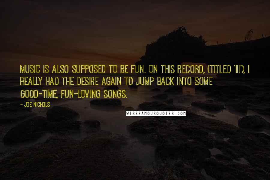 Joe Nichols Quotes: Music is also supposed to be fun. On this record, (titled 'III'), I really had the desire again to jump back into some good-time, fun-loving songs.