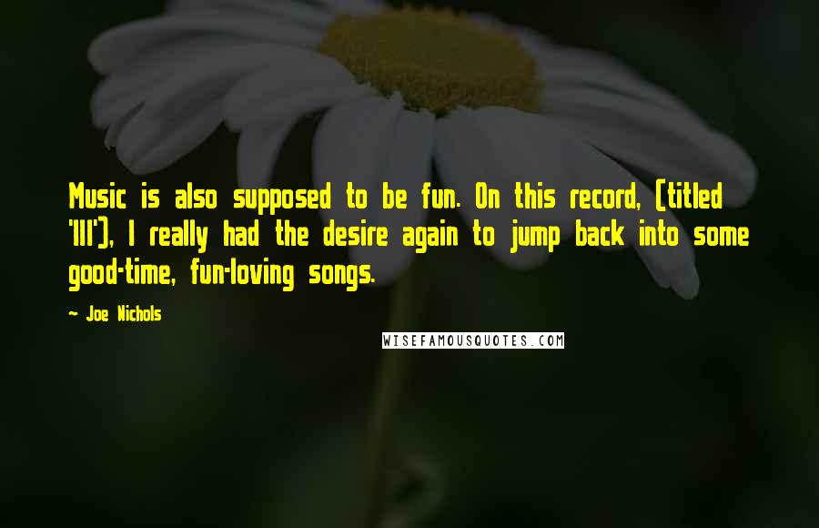 Joe Nichols Quotes: Music is also supposed to be fun. On this record, (titled 'III'), I really had the desire again to jump back into some good-time, fun-loving songs.