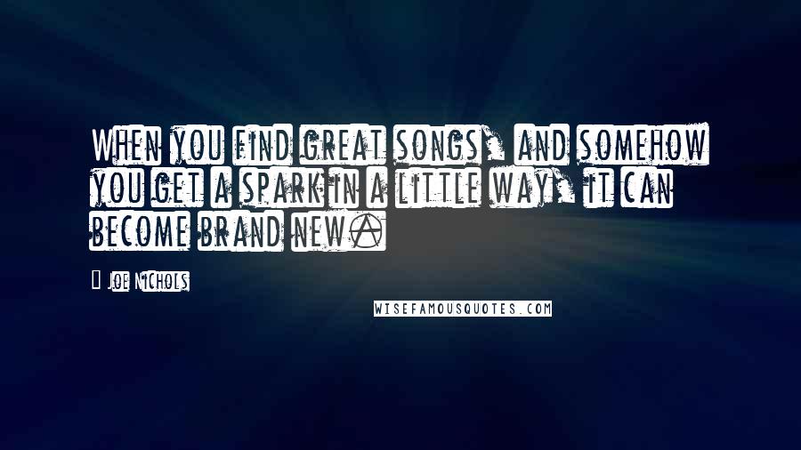 Joe Nichols Quotes: When you find great songs, and somehow you get a spark in a little way, it can become brand new.