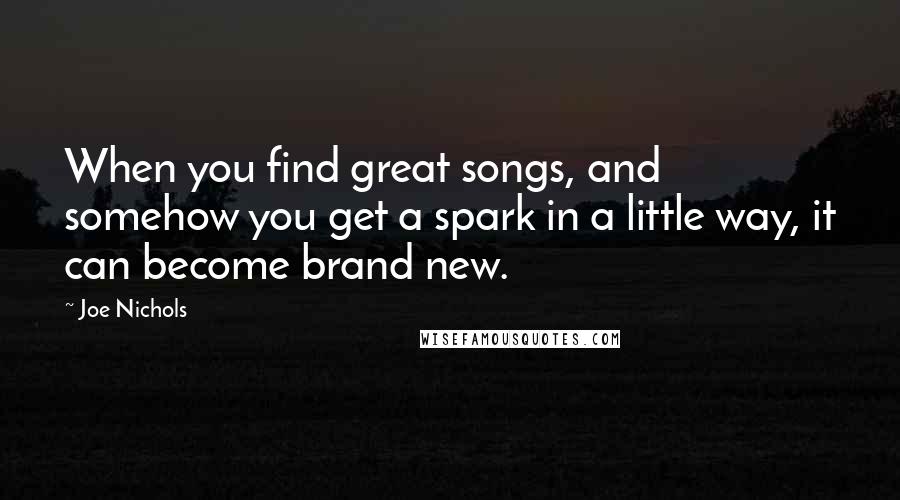 Joe Nichols Quotes: When you find great songs, and somehow you get a spark in a little way, it can become brand new.