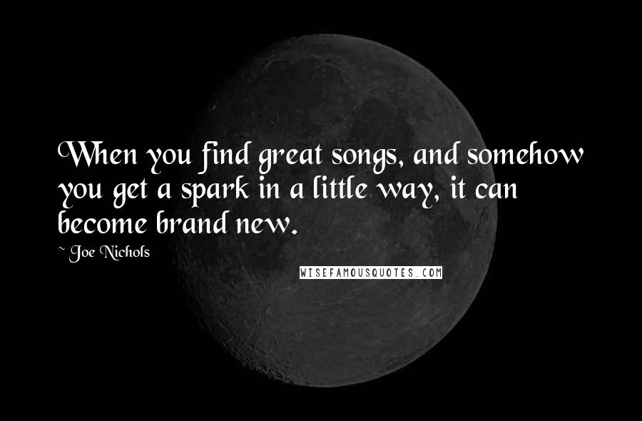 Joe Nichols Quotes: When you find great songs, and somehow you get a spark in a little way, it can become brand new.