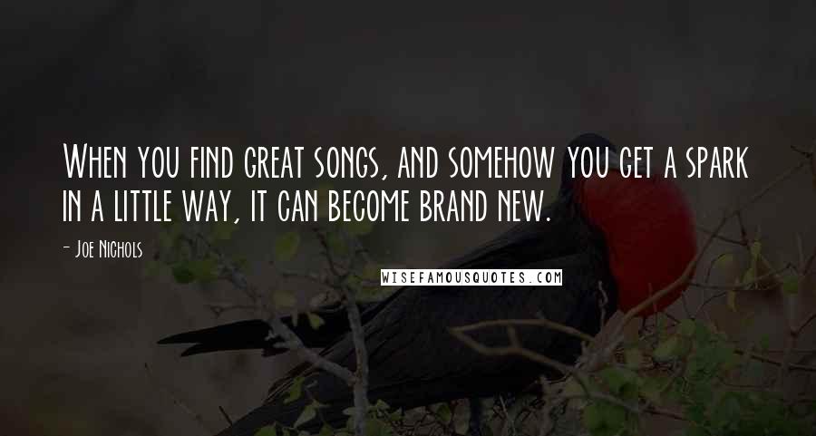 Joe Nichols Quotes: When you find great songs, and somehow you get a spark in a little way, it can become brand new.