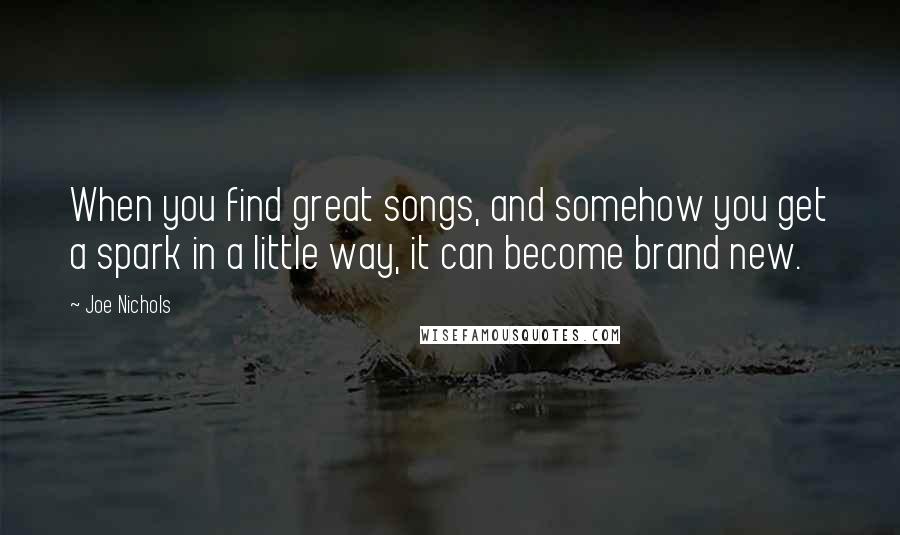 Joe Nichols Quotes: When you find great songs, and somehow you get a spark in a little way, it can become brand new.