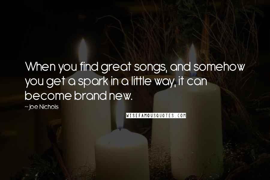 Joe Nichols Quotes: When you find great songs, and somehow you get a spark in a little way, it can become brand new.