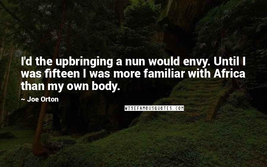 Joe Orton Quotes: I'd the upbringing a nun would envy. Until I was fifteen I was more familiar with Africa than my own body.