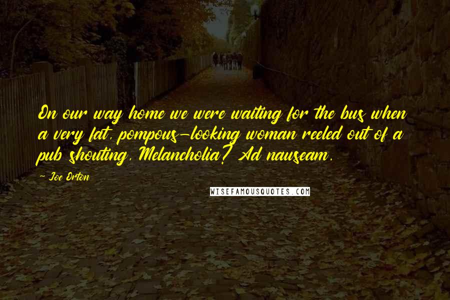 Joe Orton Quotes: On our way home we were waiting for the bus when a very fat, pompous-looking woman reeled out of a pub shouting, Melancholia? Ad nauseam.