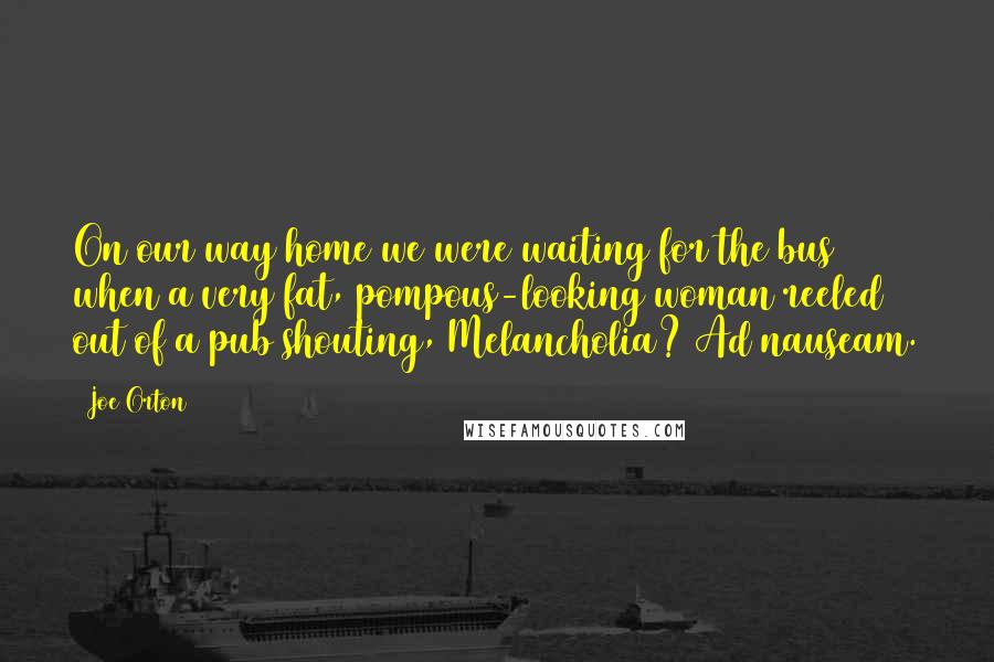 Joe Orton Quotes: On our way home we were waiting for the bus when a very fat, pompous-looking woman reeled out of a pub shouting, Melancholia? Ad nauseam.