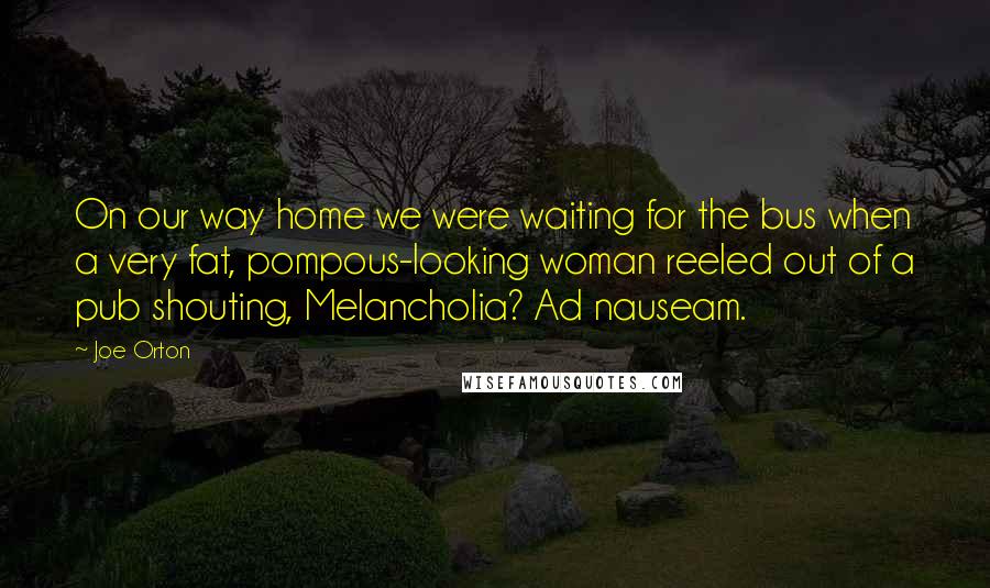 Joe Orton Quotes: On our way home we were waiting for the bus when a very fat, pompous-looking woman reeled out of a pub shouting, Melancholia? Ad nauseam.