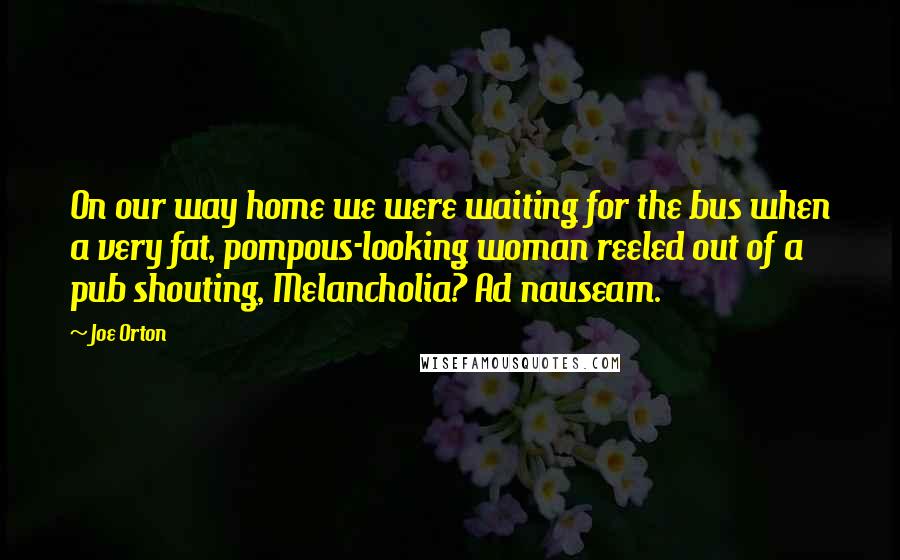 Joe Orton Quotes: On our way home we were waiting for the bus when a very fat, pompous-looking woman reeled out of a pub shouting, Melancholia? Ad nauseam.