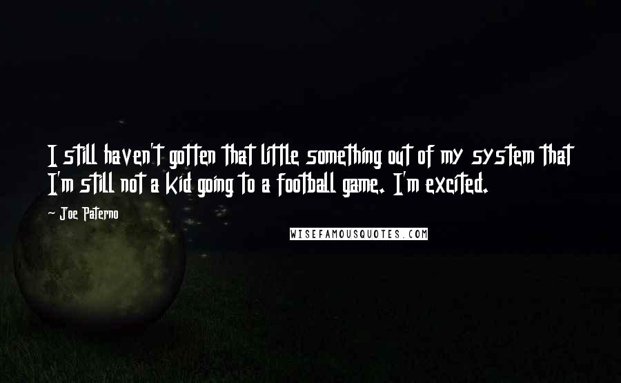 Joe Paterno Quotes: I still haven't gotten that little something out of my system that I'm still not a kid going to a football game. I'm excited.