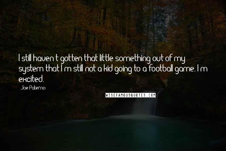 Joe Paterno Quotes: I still haven't gotten that little something out of my system that I'm still not a kid going to a football game. I'm excited.