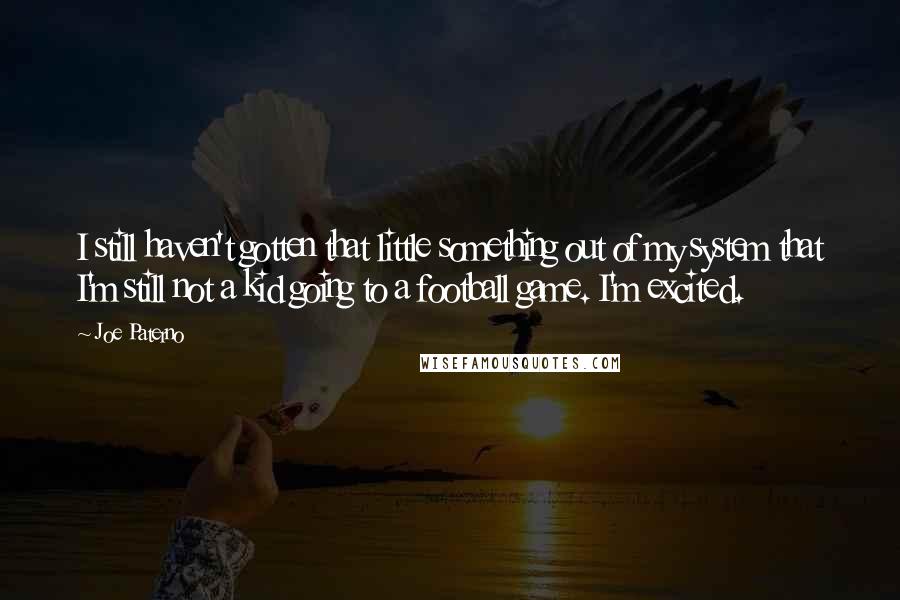 Joe Paterno Quotes: I still haven't gotten that little something out of my system that I'm still not a kid going to a football game. I'm excited.