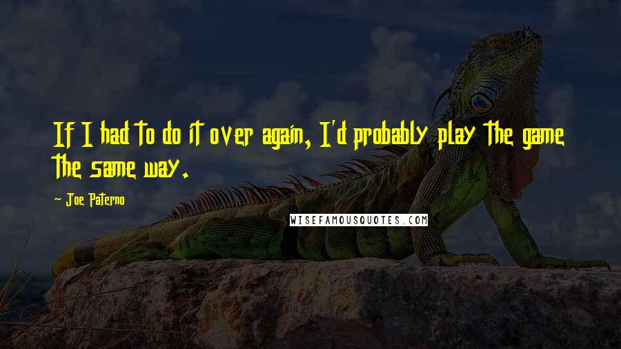 Joe Paterno Quotes: If I had to do it over again, I'd probably play the game the same way.