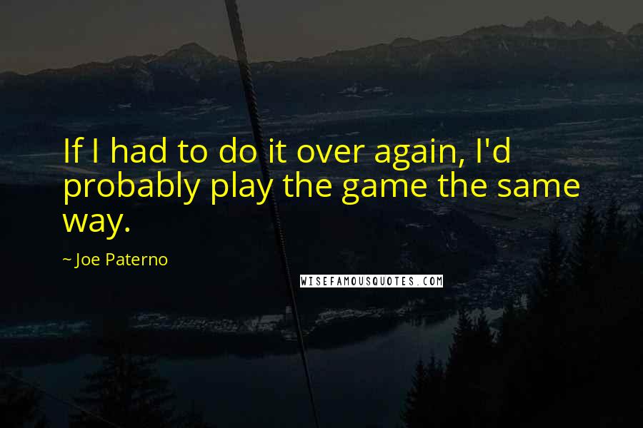 Joe Paterno Quotes: If I had to do it over again, I'd probably play the game the same way.