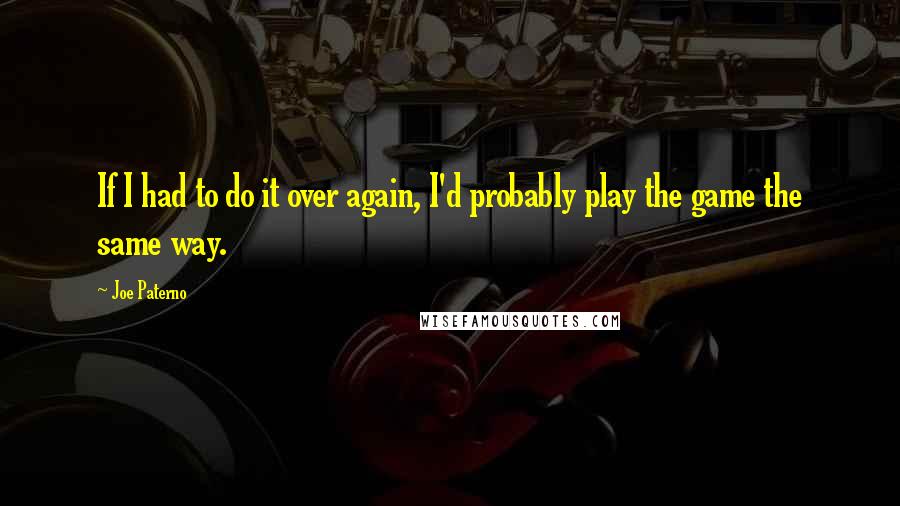 Joe Paterno Quotes: If I had to do it over again, I'd probably play the game the same way.