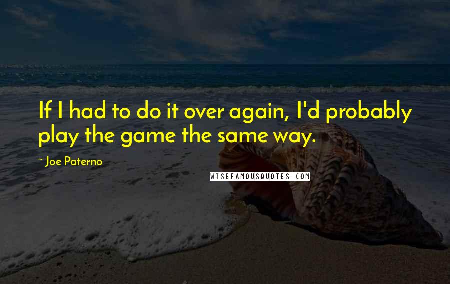 Joe Paterno Quotes: If I had to do it over again, I'd probably play the game the same way.