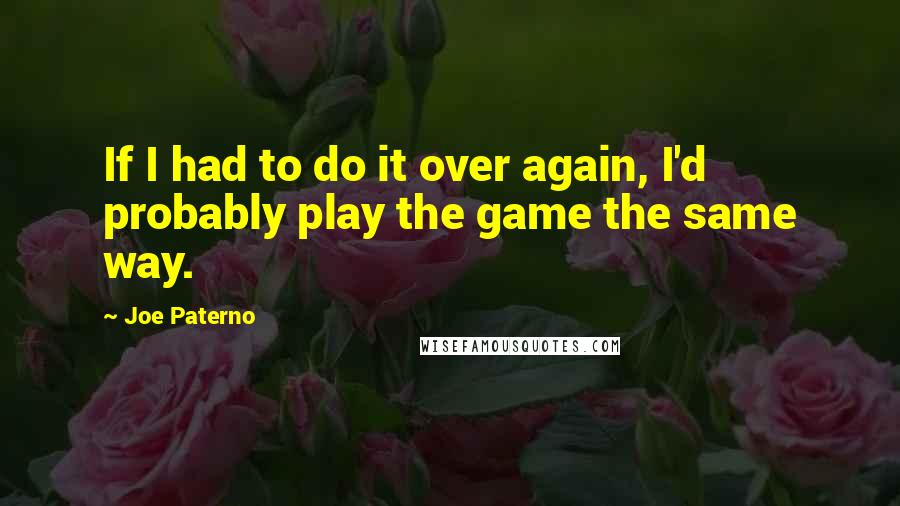 Joe Paterno Quotes: If I had to do it over again, I'd probably play the game the same way.