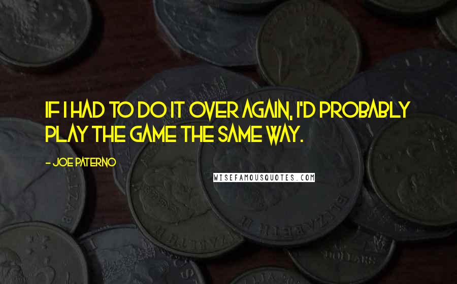 Joe Paterno Quotes: If I had to do it over again, I'd probably play the game the same way.