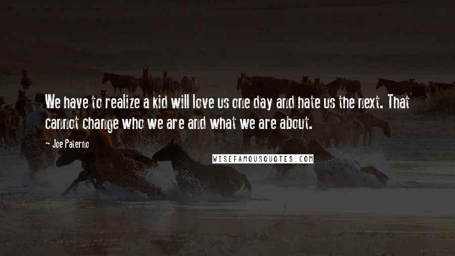 Joe Paterno Quotes: We have to realize a kid will love us one day and hate us the next. That cannot change who we are and what we are about.