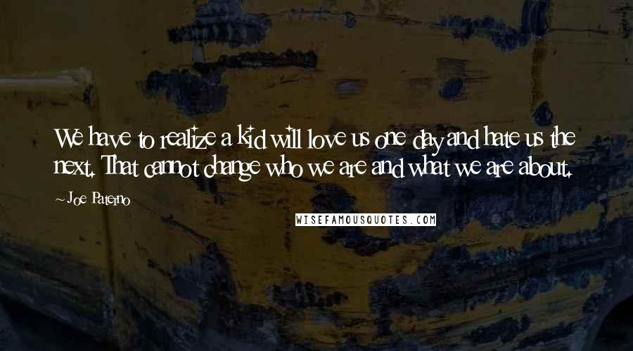 Joe Paterno Quotes: We have to realize a kid will love us one day and hate us the next. That cannot change who we are and what we are about.