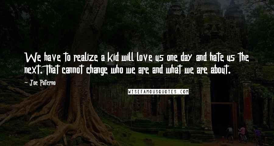 Joe Paterno Quotes: We have to realize a kid will love us one day and hate us the next. That cannot change who we are and what we are about.