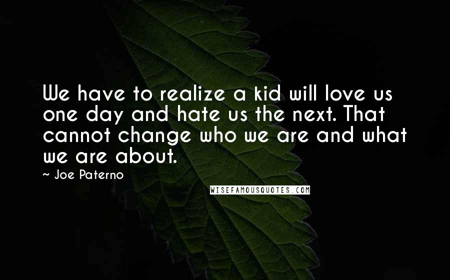 Joe Paterno Quotes: We have to realize a kid will love us one day and hate us the next. That cannot change who we are and what we are about.