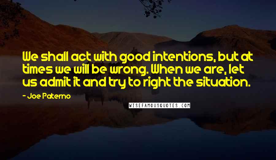 Joe Paterno Quotes: We shall act with good intentions, but at times we will be wrong. When we are, let us admit it and try to right the situation.