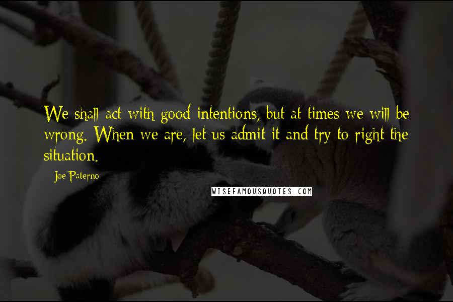 Joe Paterno Quotes: We shall act with good intentions, but at times we will be wrong. When we are, let us admit it and try to right the situation.