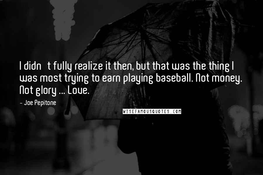 Joe Pepitone Quotes: I didn't fully realize it then, but that was the thing I was most trying to earn playing baseball. Not money. Not glory ... Love.