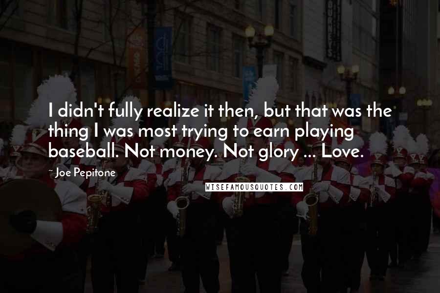 Joe Pepitone Quotes: I didn't fully realize it then, but that was the thing I was most trying to earn playing baseball. Not money. Not glory ... Love.