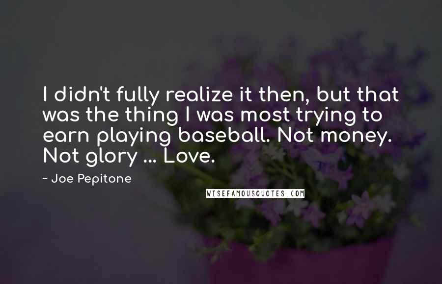 Joe Pepitone Quotes: I didn't fully realize it then, but that was the thing I was most trying to earn playing baseball. Not money. Not glory ... Love.