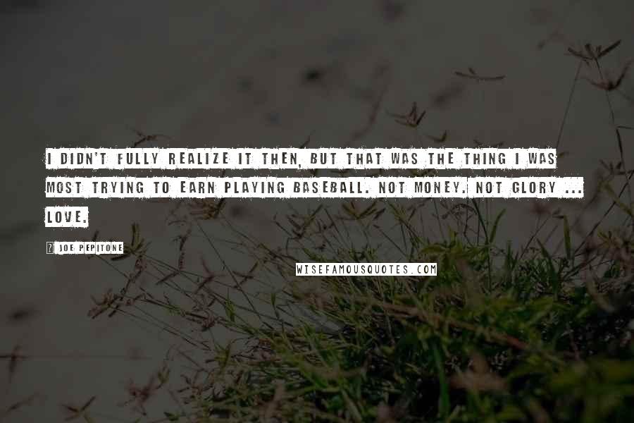 Joe Pepitone Quotes: I didn't fully realize it then, but that was the thing I was most trying to earn playing baseball. Not money. Not glory ... Love.