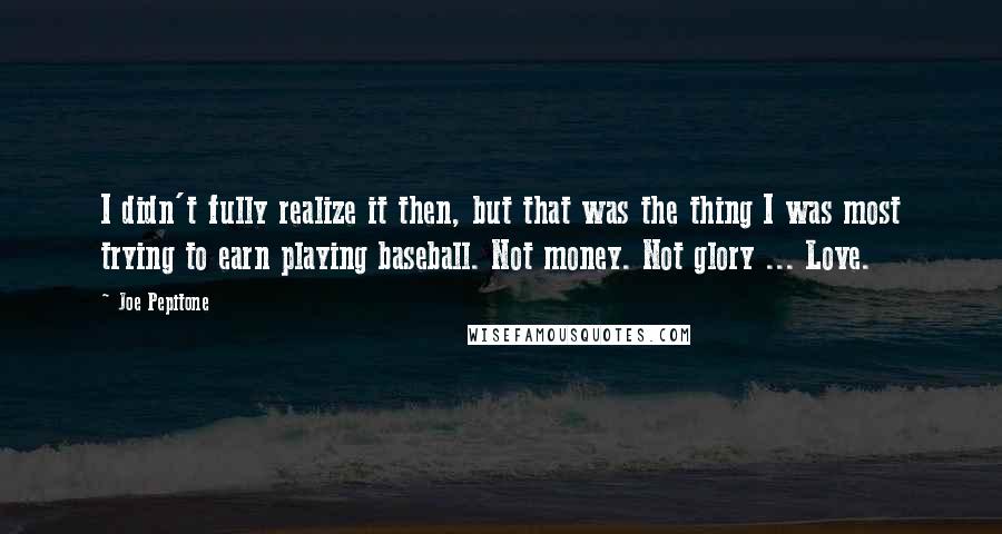 Joe Pepitone Quotes: I didn't fully realize it then, but that was the thing I was most trying to earn playing baseball. Not money. Not glory ... Love.