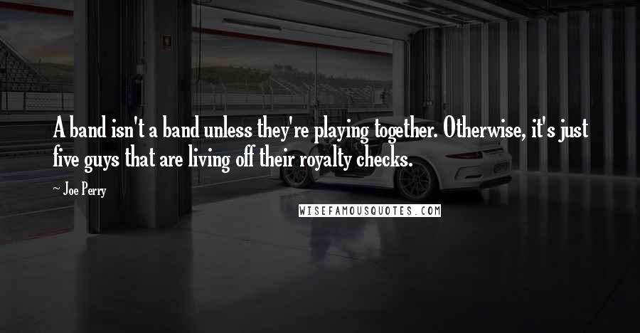 Joe Perry Quotes: A band isn't a band unless they're playing together. Otherwise, it's just five guys that are living off their royalty checks.