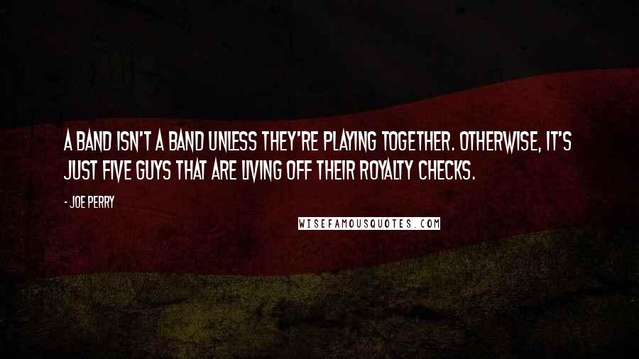 Joe Perry Quotes: A band isn't a band unless they're playing together. Otherwise, it's just five guys that are living off their royalty checks.