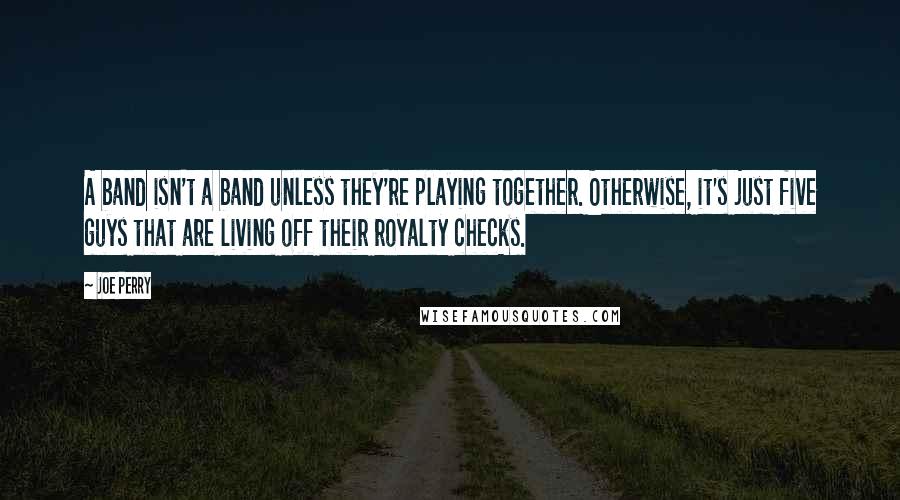 Joe Perry Quotes: A band isn't a band unless they're playing together. Otherwise, it's just five guys that are living off their royalty checks.