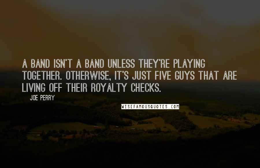 Joe Perry Quotes: A band isn't a band unless they're playing together. Otherwise, it's just five guys that are living off their royalty checks.