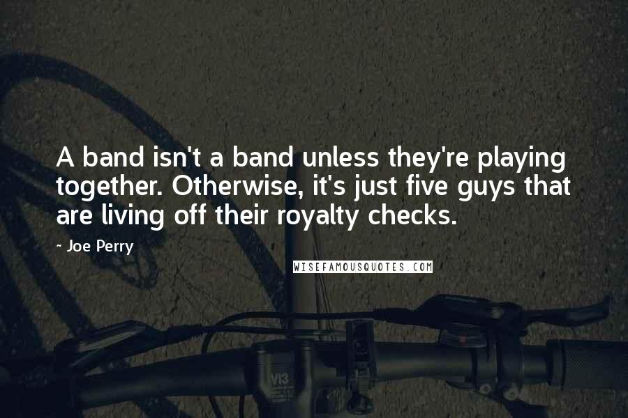 Joe Perry Quotes: A band isn't a band unless they're playing together. Otherwise, it's just five guys that are living off their royalty checks.