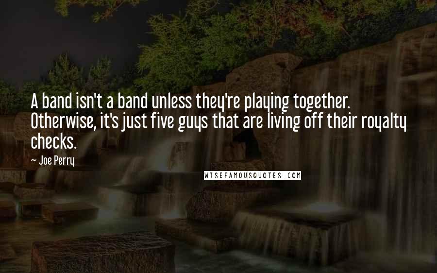 Joe Perry Quotes: A band isn't a band unless they're playing together. Otherwise, it's just five guys that are living off their royalty checks.