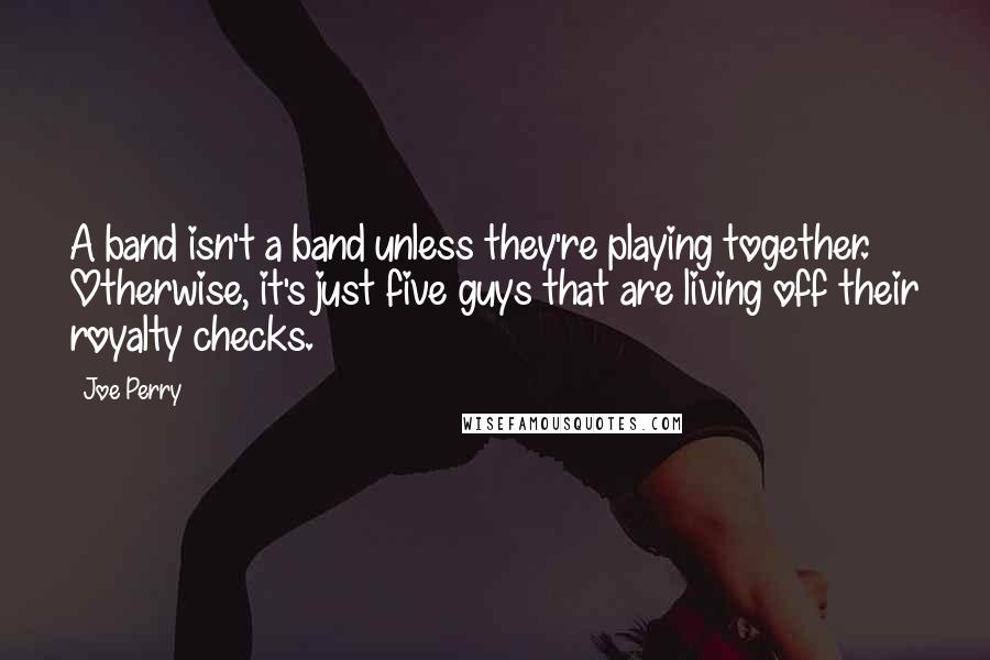 Joe Perry Quotes: A band isn't a band unless they're playing together. Otherwise, it's just five guys that are living off their royalty checks.