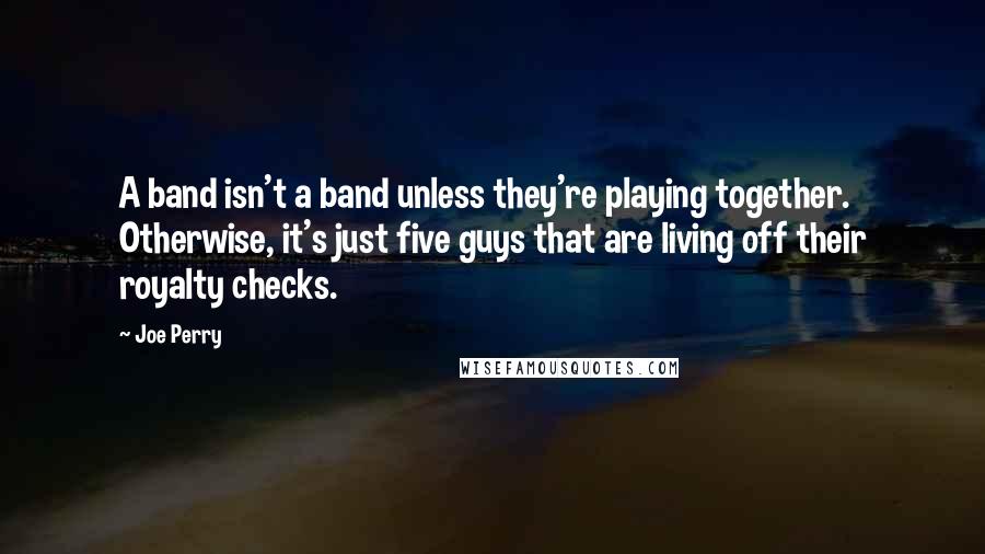 Joe Perry Quotes: A band isn't a band unless they're playing together. Otherwise, it's just five guys that are living off their royalty checks.