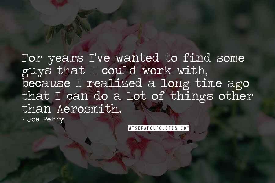 Joe Perry Quotes: For years I've wanted to find some guys that I could work with, because I realized a long time ago that I can do a lot of things other than Aerosmith.