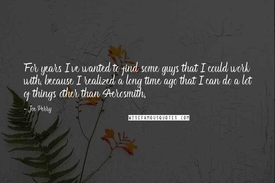 Joe Perry Quotes: For years I've wanted to find some guys that I could work with, because I realized a long time ago that I can do a lot of things other than Aerosmith.