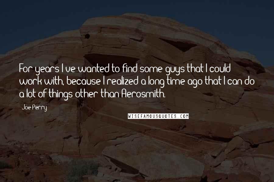 Joe Perry Quotes: For years I've wanted to find some guys that I could work with, because I realized a long time ago that I can do a lot of things other than Aerosmith.