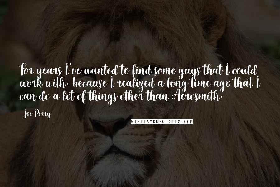 Joe Perry Quotes: For years I've wanted to find some guys that I could work with, because I realized a long time ago that I can do a lot of things other than Aerosmith.