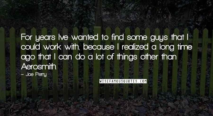 Joe Perry Quotes: For years I've wanted to find some guys that I could work with, because I realized a long time ago that I can do a lot of things other than Aerosmith.