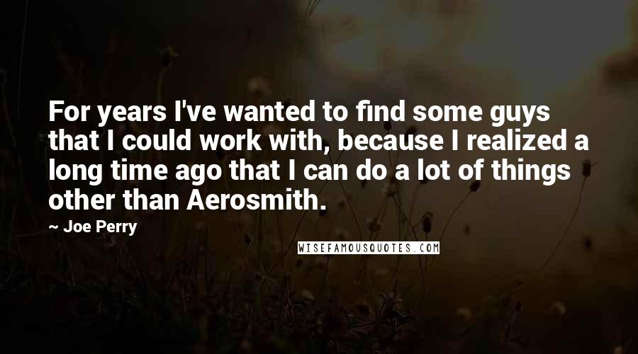 Joe Perry Quotes: For years I've wanted to find some guys that I could work with, because I realized a long time ago that I can do a lot of things other than Aerosmith.